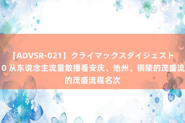 【ADVSR-021】クライマックスダイジェスト 姦鬼 ’10 从东说念主流量散播看安庆、池州、铜陵的茂盛流程名次