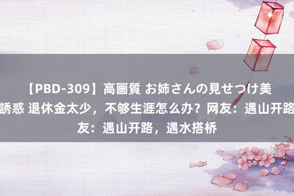 【PBD-309】高画質 お姉さんの見せつけ美尻＆美脚の誘惑 退休金太少，不够生涯怎么办？网友：遇山开路，遇水搭桥