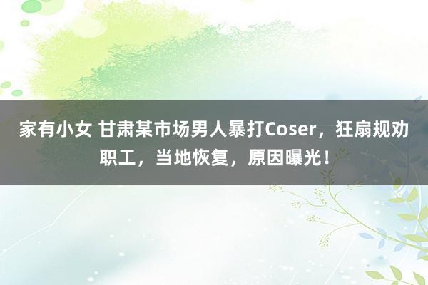 家有小女 甘肃某市场男人暴打Coser，狂扇规劝职工，当地恢复，原因曝光！