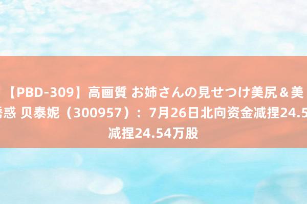 【PBD-309】高画質 お姉さんの見せつけ美尻＆美脚の誘惑 贝泰妮（300957）：7月26日北向资金减捏24.54万股