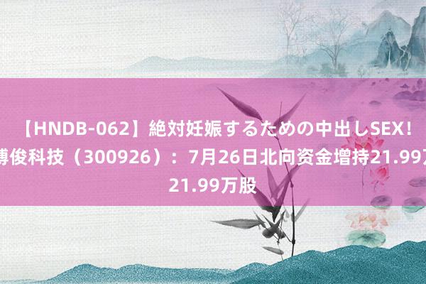 【HNDB-062】絶対妊娠するための中出しSEX！！ 博俊科技（300926）：7月26日北向资金增持21.99万股