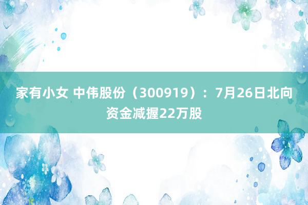 家有小女 中伟股份（300919）：7月26日北向资金减握22万股