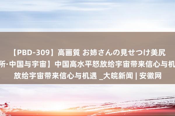 【PBD-309】高画質 お姉さんの見せつけ美尻＆美脚の誘惑 【讲习所·中国与宇宙】中国高水平怒放给宇宙带来信心与机遇 _大皖新闻 | 安徽网