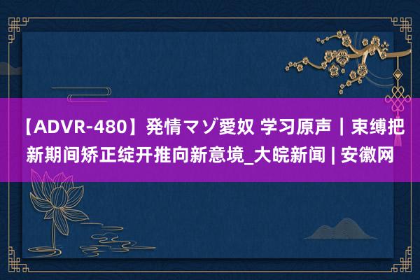 【ADVR-480】発情マゾ愛奴 学习原声｜束缚把新期间矫正绽开推向新意境_大皖新闻 | 安徽网