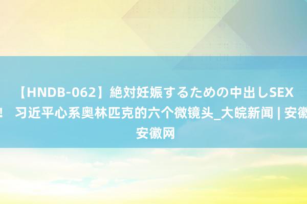 【HNDB-062】絶対妊娠するための中出しSEX！！ 习近平心系奥林匹克的六个微镜头_大皖新闻 | 安徽网