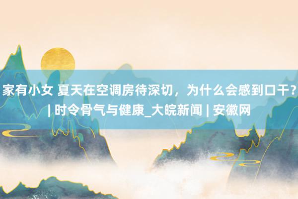 家有小女 夏天在空调房待深切，为什么会感到口干？| 时令骨气与健康_大皖新闻 | 安徽网