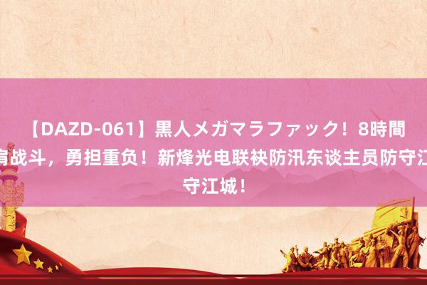 【DAZD-061】黒人メガマラファック！8時間 并肩战斗，勇担重负！新烽光电联袂防汛东谈主员防守江城！