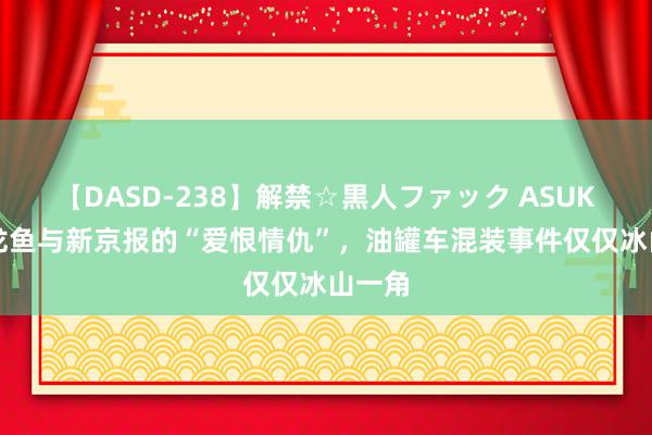 【DASD-238】解禁☆黒人ファック ASUKA 金龙鱼与新京报的“爱恨情仇”，油罐车混装事件仅仅冰山一角