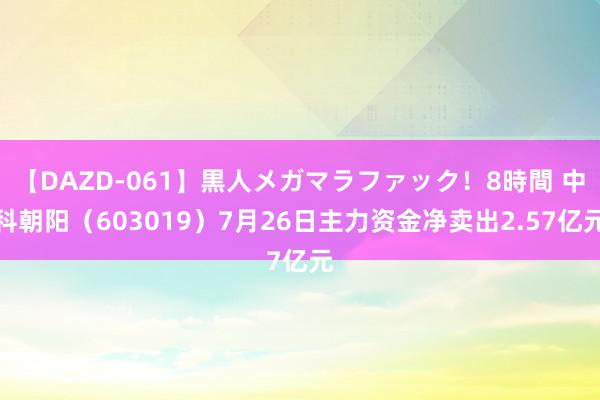 【DAZD-061】黒人メガマラファック！8時間 中科朝阳（603019）7月26日主力资金净卖出2.57亿元