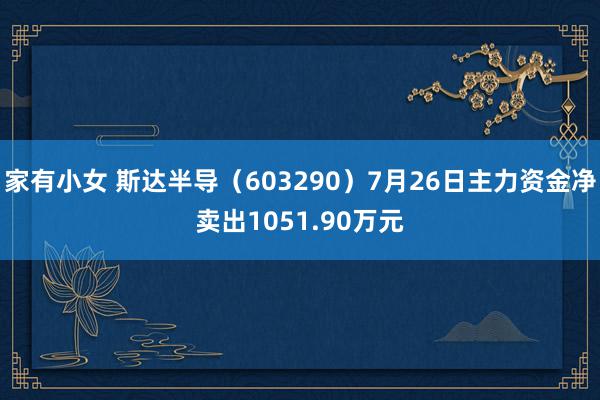 家有小女 斯达半导（603290）7月26日主力资金净卖出1051.90万元