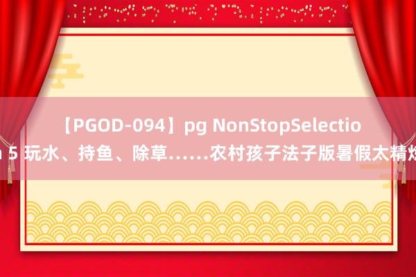 【PGOD-094】pg NonStopSelection 5 玩水、持鱼、除草……农村孩子法子版暑假太精炼