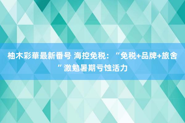 柚木彩華最新番号 海控免税：“免税+品牌+旅舍”激勉暑期亏蚀活力