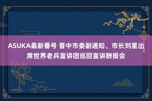 ASUKA最新番号 晋中市委副通知、市长刘星出席世界老兵宣讲团巡回宣讲酬报会