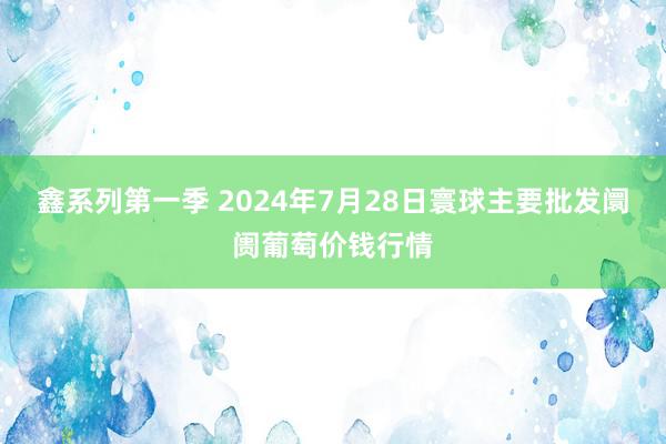 鑫系列第一季 2024年7月28日寰球主要批发阛阓葡萄价钱行情