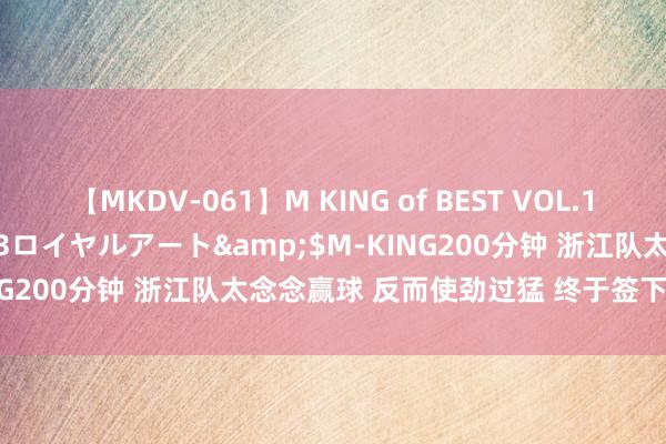 【MKDV-061】M KING of BEST VOL.1</a>2010-11-13ロイヤルアート&$M-KING200分钟 浙江队太念念赢球 反而使劲过猛 终于签下两家合营商