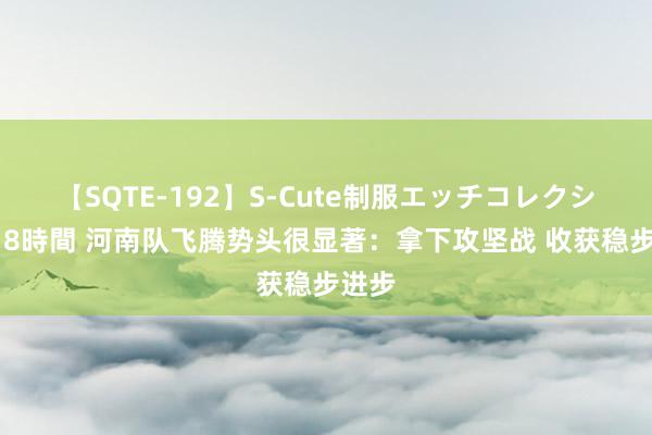 【SQTE-192】S-Cute制服エッチコレクション 8時間 河南队飞腾势头很显著：拿下攻坚战 收获稳步进步