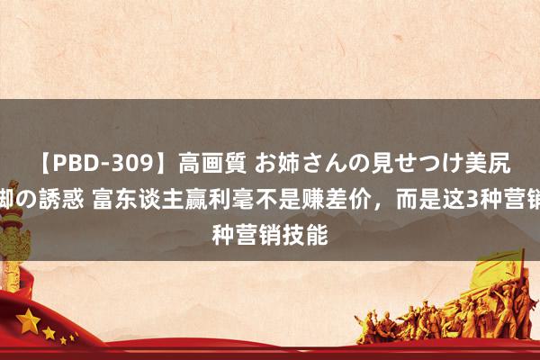 【PBD-309】高画質 お姉さんの見せつけ美尻＆美脚の誘惑 富东谈主赢利毫不是赚差价，而是这3种营销技能