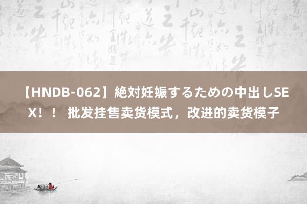 【HNDB-062】絶対妊娠するための中出しSEX！！ 批发挂售卖货模式，改进的卖货模子