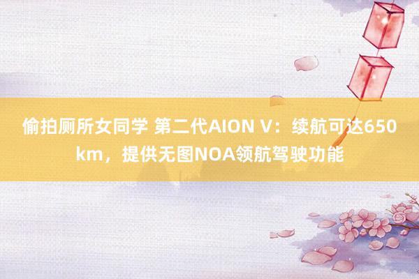 偷拍厕所女同学 第二代AION V：续航可达650km，提供无图NOA领航驾驶功能