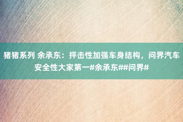 猪猪系列 余承东：抨击性加强车身结构，问界汽车安全性大家第一#余承东##问界#