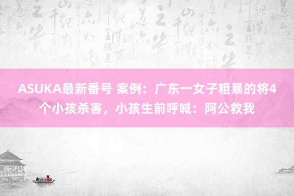 ASUKA最新番号 案例：广东一女子粗暴的将4个小孩杀害，小孩生前呼喊：阿公救我