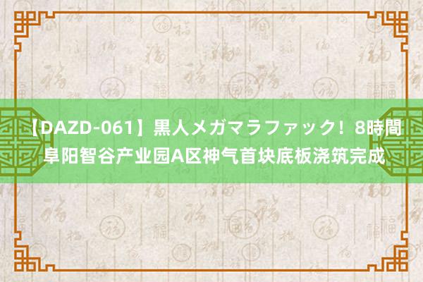 【DAZD-061】黒人メガマラファック！8時間 阜阳智谷产业园A区神气首块底板浇筑完成