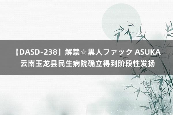 【DASD-238】解禁☆黒人ファック ASUKA 云南玉龙县民生病院确立得到阶段性发扬