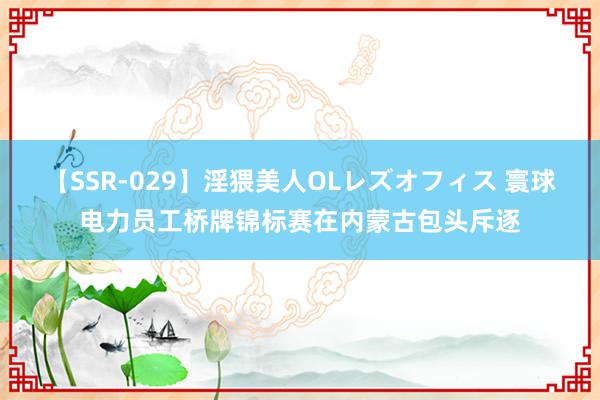 【SSR-029】淫猥美人OLレズオフィス 寰球电力员工桥牌锦标赛在内蒙古包头斥逐