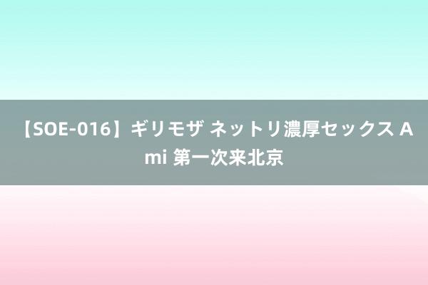 【SOE-016】ギリモザ ネットリ濃厚セックス Ami 第一次来北京