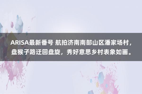 ARISA最新番号 航拍济南南部山区潘家场村，盘猴子路迂回盘旋，秀好意思乡村表象如画。