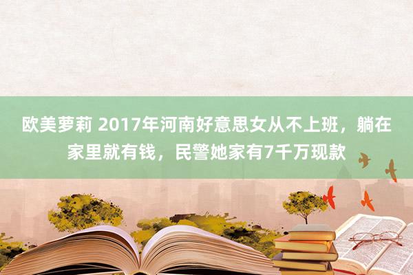 欧美萝莉 2017年河南好意思女从不上班，躺在家里就有钱，民警她家有7千万现款