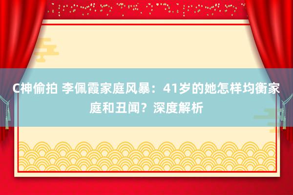 C神偷拍 李佩霞家庭风暴：41岁的她怎样均衡家庭和丑闻？深度解析