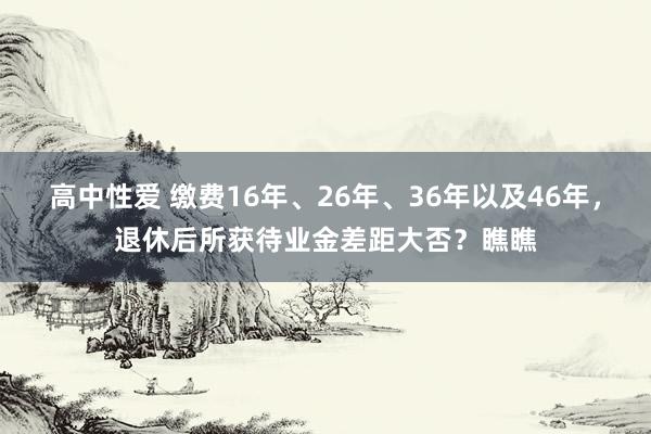 高中性爱 缴费16年、26年、36年以及46年，退休后所获待业金差距大否？瞧瞧