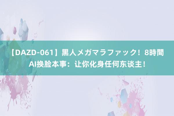 【DAZD-061】黒人メガマラファック！8時間 AI换脸本事：让你化身任何东谈主！