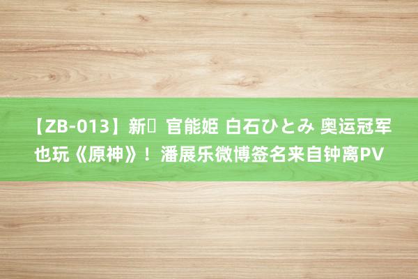 【ZB-013】新・官能姫 白石ひとみ 奥运冠军也玩《原神》！潘展乐微博签名来自钟离PV