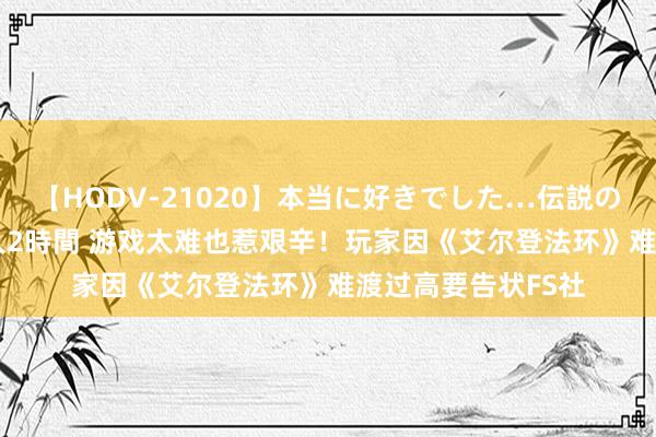 【HODV-21020】本当に好きでした…伝説の清純派AV女優 3人2時間 游戏太难也惹艰辛！玩家因《艾尔登法环》难渡过高要告状FS社