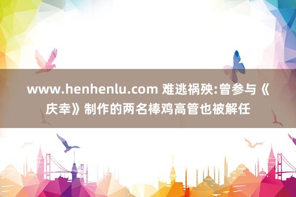 www.henhenlu.com 难逃祸殃:曾参与《庆幸》制作的两名棒鸡高管也被解任