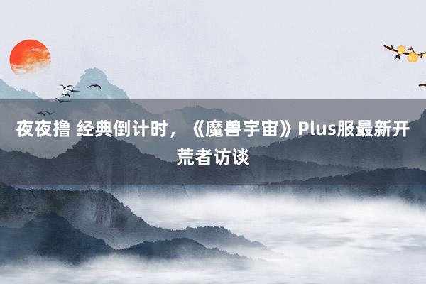 夜夜撸 经典倒计时，《魔兽宇宙》Plus服最新开荒者访谈