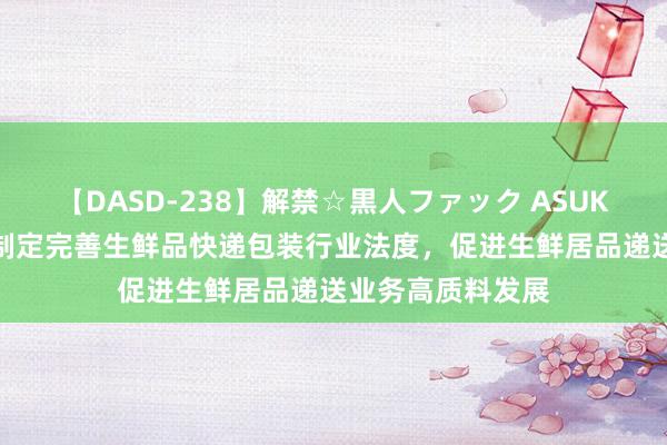 【DASD-238】解禁☆黒人ファック ASUKA 国度邮政局：制定完善生鲜品快递包装行业法度，促进生鲜居品递送业务高质料发展