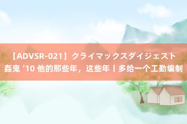 【ADVSR-021】クライマックスダイジェスト 姦鬼 ’10 他的那些年，这些年丨多给一个工勤编制