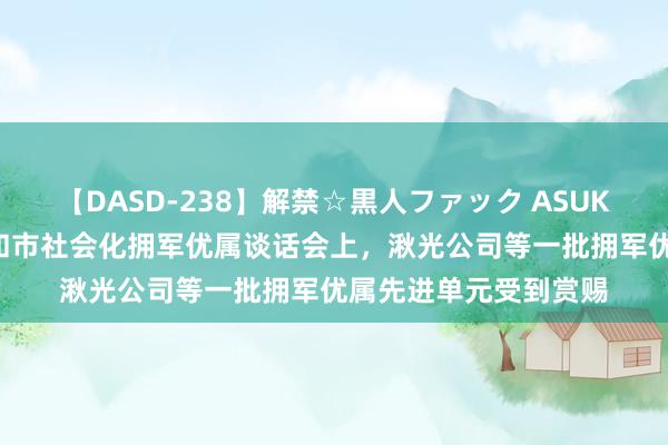 【DASD-238】解禁☆黒人ファック ASUKA 上海“崇拜大会”和市社会化拥军优属谈话会上，湫光公司等一批拥军优属先进单元受到赏赐