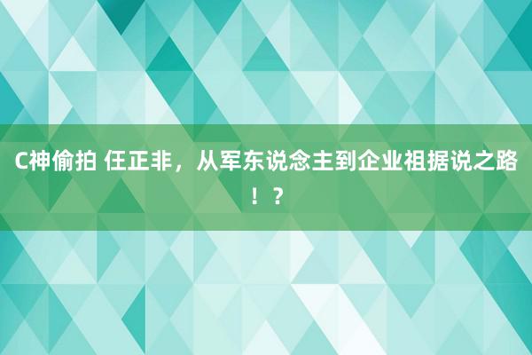 C神偷拍 仼正非，从军东说念主到企业祖据说之路！？