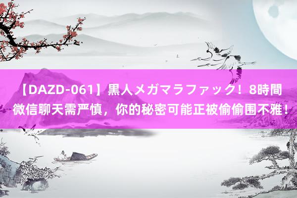 【DAZD-061】黒人メガマラファック！8時間 微信聊天需严慎，你的秘密可能正被偷偷围不雅！