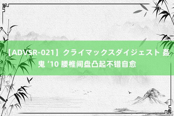 【ADVSR-021】クライマックスダイジェスト 姦鬼 ’10 腰椎间盘凸起不错自愈