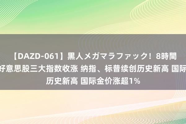 【DAZD-061】黒人メガマラファック！8時間 隔夜外盘：好意思股三大指数收涨 纳指、标普续创历史新高 国际金价涨超1%