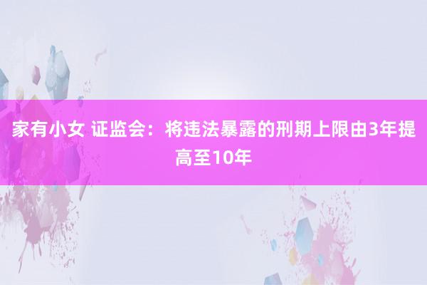 家有小女 证监会：将违法暴露的刑期上限由3年提高至10年