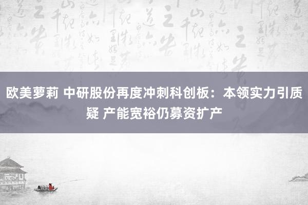 欧美萝莉 中研股份再度冲刺科创板：本领实力引质疑 产能宽裕仍募资扩产