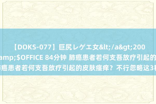 【DOKS-077】巨尻レゲエ女</a>2009-05-01OFFICE K’S&$OFFICE 84分钟 肺癌患者若何支吾放疗引起的皮肤瘙痒？不行忽略这3种不良反馈