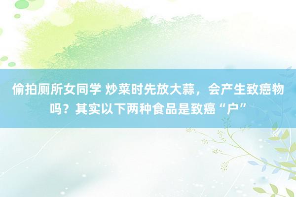 偷拍厕所女同学 炒菜时先放大蒜，会产生致癌物吗？其实以下两种食品是致癌“户”