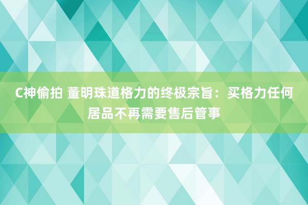 C神偷拍 董明珠道格力的终极宗旨：买格力任何居品不再需要售后管事